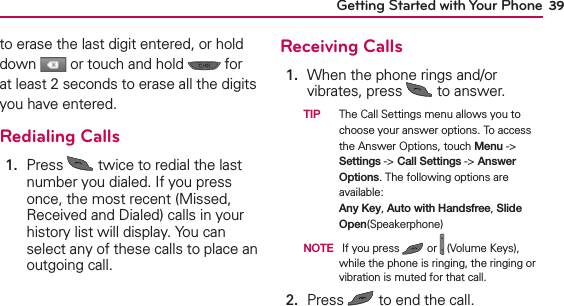 39Getting Started with Your Phoneto erase the last digit entered, or hold down   or touch and hold   for at least 2 seconds to erase all the digits you have entered.Redialing Calls1.   Press   twice to redial the last number you dialed. If you press once, the most recent (Missed, Received and Dialed) calls in your history list will display. You can select any of these calls to place an outgoing call.Receiving Calls1.   When the phone rings and/or vibrates, press   to answer.  TIP  The Call Settings menu allows you to choose your answer options. To access the Answer Options, touch Menu -&gt; Settings -&gt; Call Settings -&gt; Answer Options. The following options are available: Any Key, Auto with Handsfree, Slide Open(Speakerphone)  NOTE  If you press   or   (Volume Keys), while the phone is ringing, the ringing or vibration is muted for that call.2.  Press   to end the call.