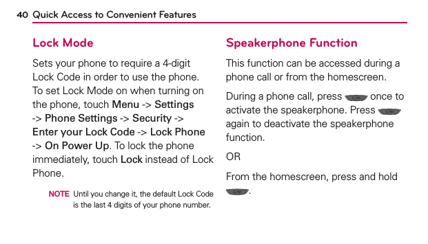 40 Quick Access to Convenient FeaturesLock ModeSets your phone to require a 4-digit Lock Code in order to use the phone. To set Lock Mode on when turning on the phone, touch Menu -&gt; Settings -&gt; Phone Settings -&gt; Security -&gt; Enter your Lock Code -&gt; Lock Phone -&gt; On Power Up. To lock the phone immediately, touch Lock instead of Lock Phone.  NOTE Until you change it, the default Lock Code is the last 4 digits of your phone number.Speakerphone FunctionThis function can be accessed during a phone call or from the homescreen.During a phone call, press   once to activate the speakerphone. Press   again to deactivate the speakerphone function.ORFrom the homescreen, press and hold .