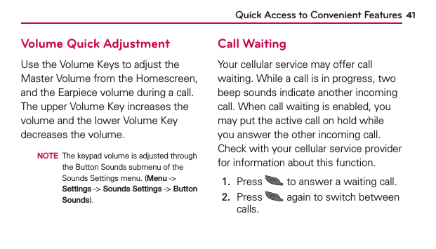 Quick Access to Convenient Features 41Volume Quick AdjustmentUse the Volume Keys to adjust the Master Volume from the Homescreen, and the Earpiece volume during a call. The upper Volume Key increases the volume and the lower Volume Key decreases the volume.  NOTE The keypad volume is adjusted through the Button Sounds submenu of the Sounds Settings menu. (Menu -&gt; Settings -&gt; Sounds Settings -&gt; Button Sounds).Call WaitingYour cellular service may offer call waiting. While a call is in progress, two beep sounds indicate another incoming call. When call waiting is enabled, you may put the active call on hold while you answer the other incoming call. Check with your cellular service provider for information about this function.1.  Press   to answer a waiting call.2.   Press   again to switch between calls.