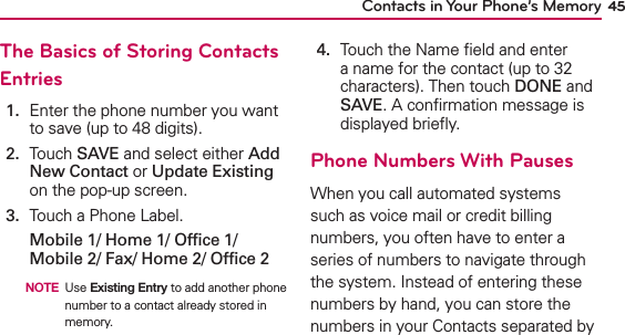 45Contacts in Your Phone’s MemoryThe Basics of Storing Contacts Entries1.   Enter the phone number you want to save (up to 48 digits).2.   Touch SAVE and select either Add New Contact or Update Existing on the pop-up screen.3.   Touch a Phone Label.Mobile 1/ Home 1/ Ofﬁce 1/ Mobile 2/ Fax/ Home 2/ Ofﬁce 2  NOTE Use Existing Entry to add another phone number to a contact already stored in memory.4.   Touch the Name ﬁeld and enter a name for the contact (up to 32 characters). Then touch DONE and SAVE. A conﬁrmation message is displayed brieﬂy.Phone Numbers With PausesWhen you call automated systems such as voice mail or credit billing numbers, you often have to enter a series of numbers to navigate through the system. Instead of entering these numbers by hand, you can store the numbers in your Contacts separated by 