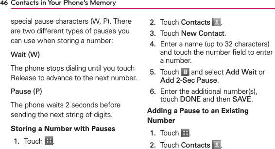 Contacts in Your Phone’s Memory46special pause characters (W, P). There are two different types of pauses you can use when storing a number:Wait (W)The phone stops dialing until you touch Release to advance to the next number.Pause (P)The phone waits 2 seconds before sending the next string of digits.Storing a Number with Pauses1.  Touch  .2.  Touch Contacts .3.  Touch New Contact.4.   Enter a name (up to 32 characters) and touch the number ﬁeld to enter a number.5.   Touch   and select Add Wait or Add 2-Sec Pause.6.   Enter the additional number(s), touch DONE and then SAVE.Adding a Pause to an Existing Number1.   Touch  .2.   Touch Contacts .