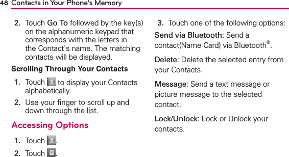 48 Contacts in Your Phone’s Memory2.   Touch Go To followed by the key(s) on the alphanumeric keypad that corresponds with the letters in the Contact&apos;s name. The matching contacts will be displayed.Scrolling Through Your Contacts1.   Touch   to display your Contacts alphabetically.2.   Use your ﬁnger to scroll up and down through the list.Accessing Options1.  Touch  .2.  Touch  .3.  Touch one of the following options:Send via Bluetooth: Send a contact(Name Card) via Bluetooth®.Delete: Delete the selected entry from your Contacts. Message: Send a text message or picture message to the selected contact. Lock/Unlock: Lock or Unlock your contacts.