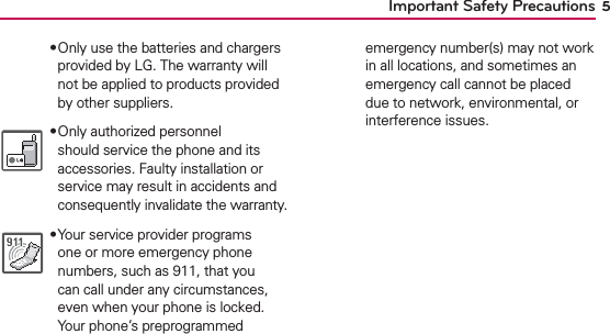 5Important Safety Precautions฀Only use the batteries and chargers provided by LG. The warranty will not be applied to products provided by other suppliers.฀Only authorized personnel should service the phone and its accessories. Faulty installation or service may result in accidents and consequently invalidate the warranty.฀Your service provider programs one or more emergency phone numbers, such as 911, that you can call under any circumstances, even when your phone is locked. Your phone’s preprogrammed emergency number(s) may not work in all locations, and sometimes an emergency call cannot be placed due to network, environmental, or interference issues.
