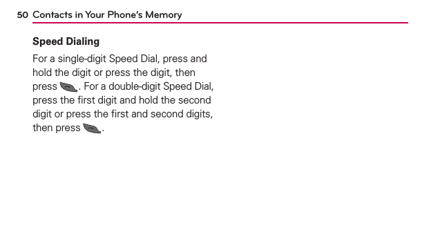 50 Contacts in Your Phone’s MemorySpeed DialingFor a single-digit Speed Dial, press and hold the digit or press the digit, then press  . For a double-digit Speed Dial, press the ﬁrst digit and hold the second digit or press the ﬁrst and second digits, then press  .