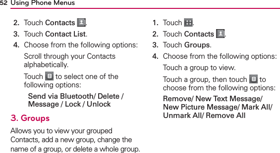 Using Phone Menus522.  Touch Contacts .3.  Touch Contact List.4.  Choose from the following options:Scroll through your Contacts alphabetically.Touch   to select one of the following options:  Send via Bluetooth/ Delete / Message / Lock / Unlock3. GroupsAllows you to view your grouped Contacts, add a new group, change the name of a group, or delete a whole group.1.  Touch  .2.  Touch Contacts .3.  Touch Groups.4.  Choose from the following options:Touch a group to view. Touch a group, then touch   to choose from the following options: Remove/ New Text Message/ New Picture Message/ Mark All/ Unmark All/ Remove All