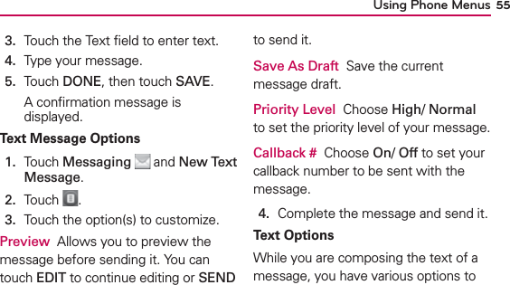 Using Phone Menus 553.  Touch the Text ﬁeld to enter text.4.  Type your message.5.  Touch DONE, then touch SAVE.A conﬁrmation message is displayed.Text Message Options1.   Touch Messaging  and New Text Message.2.  Touch  .3.  Touch the option(s) to customize.Preview  Allows you to preview the message before sending it. You can touch EDIT to continue editing or SEND to send it. Save As Draft  Save the current message draft.Priority Level  Choose High/ Normal to set the priority level of your message.Callback #  Choose On/ Off to set your callback number to be sent with the message.4.  Complete the message and send it.Text OptionsWhile you are composing the text of a message, you have various options to 