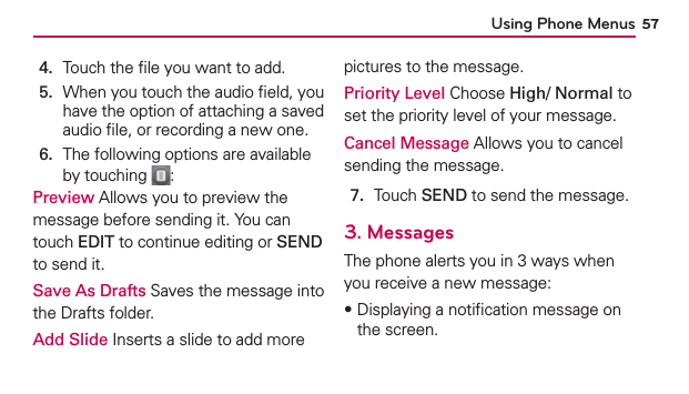 Using Phone Menus 574.   Touch the ﬁle you want to add.5.   When you touch the audio ﬁeld, you have the option of attaching a saved audio ﬁle, or recording a new one.6.   The following options are available by touching  :Preview Allows you to preview the message before sending it. You can touch EDIT to continue editing or SEND to send it.Save As Drafts Saves the message into the Drafts folder.Add Slide Inserts a slide to add more pictures to the message.Priority Level Choose High/ Normal to set the priority level of your message.Cancel Message Allows you to cancel sending the message.7.  Touch SEND to send the message.3. MessagesThe phone alerts you in 3 ways when you receive a new message:฀Displaying a notiﬁcation message on the screen.