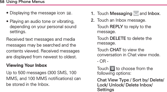Using Phone Menus58฀Displaying the message icon  .฀Playing an audio tone or vibrating, depending on your personal sound settings.Received text messages and media messages may be searched and the contents viewed. Received messages are displayed from newest to oldest.Viewing Your InboxUp to 500 messages (300 SMS, 100 MMS, and 100 MMS notiﬁcations) can be stored in the Inbox.1.  Touch Messaging  and Inbox.2.  Touch an Inbox message.Touch REPLY to reply to the message.Touch DELETE to delete the message.Touch CHAT to view the conversation in Chat view mode.- OR -Touch   to choose from the following options:Chat View Type / Sort by/ Delete/ Lock/ Unlock/ Delete Inbox/ Settings