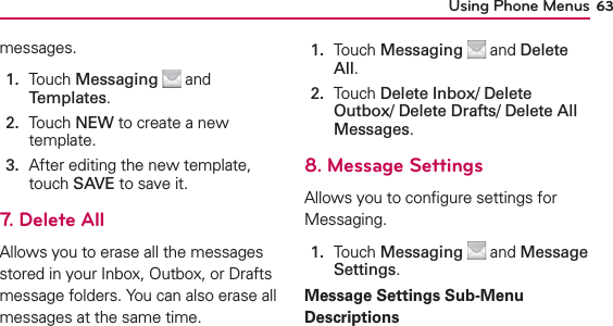 Using Phone Menus 63messages.1.   Touch Messaging  and Templates. 2.   Touch NEW to create a new template.3.   After editing the new template, touch SAVE to save it.7. Delete AllAllows you to erase all the messages stored in your Inbox, Outbox, or Drafts message folders. You can also erase all messages at the same time.1.   Touch Messaging  and Delete All.2.   Touch Delete Inbox/ Delete Outbox/ Delete Drafts/ Delete All Messages.8. Message SettingsAllows you to conﬁgure settings for Messaging.1.   Touch Messaging  and Message Settings.Message Settings Sub-Menu Descriptions