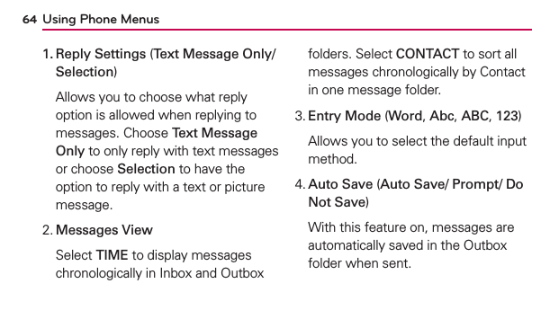Using Phone Menus641.  Reply Settings (Text Message Only/ Selection)  Allows you to choose what reply option is allowed when replying to messages. Choose Text Message Only to only reply with text messages or choose Selection to have the option to reply with a text or picture message.2. Messages View  Select TIME to display messages chronologically in Inbox and Outbox folders. Select CONTACT to sort all messages chronologically by Contact in one message folder.3. Entry Mode (Word, Abc, ABC, 123)  Allows you to select the default input method.4.  Auto Save (Auto Save/ Prompt/ Do Not Save)  With this feature on, messages are automatically saved in the Outbox folder when sent.