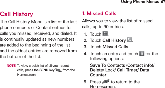 Using Phone Menus 67Call HistoryThe Call History Menu is a list of the last phone numbers or Contact entries for calls you missed, received, and dialed. It is continually updated as new numbers are added to the beginning of the list and the oldest entries are removed from the bottom of the list.  NOTE To view a quick list of all your recent calls, press the SEND Key   from the Homescreen.1. Missed CallsAllows you to view the list of missed calls; up to 90 entries.1.  Touch  .2.  Touch Call History .3.  Touch Missed Calls.4.   Touch an entry and touch   for the following options:Save To Contacts (Contact info)/ Delete/ Lock/ Call Timer/ Data Counter5.   Press   to return to the Homescreen.