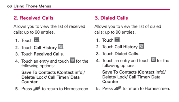 Using Phone Menus682. Received CallsAllows you to view the list of received calls; up to 90 entries.1.  Touch  .2.  Touch Call History .3.  Touch Received Calls.4.   Touch an entry and touch   for the following options:Save To Contacts (Contact info)/ Delete/ Lock/ Call Timer/ Data Counter5.   Press   to return to Homescreen.3. Dialed CallsAllows you to view the list of dialed calls; up to 90 entries.1.  Touch  .2.  Touch Call History .3.  Touch Dialed Calls.4.   Touch an entry and touch   for the following options:Save To Contacts (Contact info)/ Delete/ Lock/ Call Timer/ Data Counter5.  Press   to return to Homescreen.