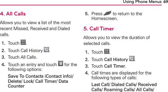 Using Phone Menus 694. All CallsAllows you to view a list of the most recent Missed, Received and Dialed calls.1.  Touch  .2.  Touch Call History  .3.  Touch All Calls.4.   Touch an entry and touch   for the following options:Save To Contacts (Contact info)/ Delete/ Lock/ Call Timer/ Data Counter5.   Press   to return to the Homescreen.5. Call TimerAllows you to view the duration of selected calls.1.  Touch  .2.  Touch Call History .3.  Touch Call Timer.4.   Call times are displayed for the following types of calls:Last Call/ Dialed Calls/ Received Calls/ Roaming Calls/ All Calls/ 