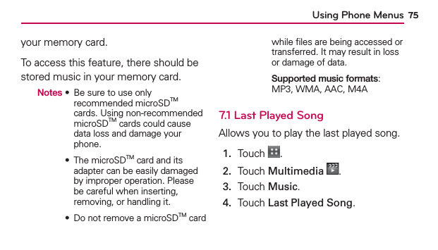 Using Phone Menus 75your memory card. To access this feature, there should be stored music in your memory card.  Notes  ฀ ฀฀฀฀฀฀recommended microSDTM cards. Using non-recommended microSDTM cards could cause data loss and damage your phone.       ฀ ฀฀TM card and its adapter can be easily damaged by improper operation. Please be careful when inserting, removing, or handling it.       ฀ ฀฀฀฀฀TM card while ﬁles are being accessed or transferred. It may result in loss or damage of data.       Supported music formats:  MP3, WMA, AAC, M4A7.1 Last Played SongAllows you to play the last played song.1.  Touch  .2.  Touch Multimedia .3.  Touch Music.4.  Touch Last Played Song.