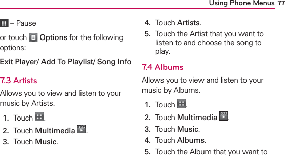 Using Phone Menus 77 – Pauseor touch   Options for the following options:Exit Player/ Add To Playlist/ Song Info7.3 ArtistsAllows you to view and listen to your music by Artists.1.  Touch  .2.  Touch Multimedia .3.  Touch Music.4.  Touch Artists.5.   Touch the Artist that you want to listen to and choose the song to play.7.4 AlbumsAllows you to view and listen to your music by Albums.1.  Touch  .2.  Touch Multimedia .3.  Touch Music.4.  Touch Albums.5.   Touch the Album that you want to 