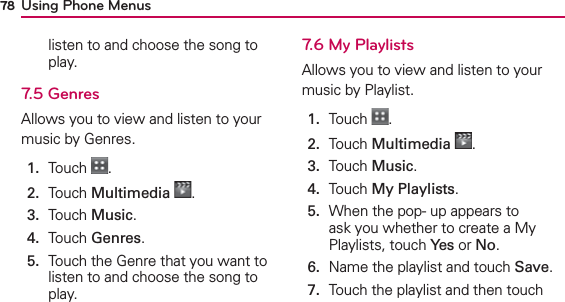 Using Phone Menus78listen to and choose the song to play.7.5 GenresAllows you to view and listen to your music by Genres. 1.  Touch  .2.  Touch Multimedia .3.  Touch Music.4.  Touch Genres.5.   Touch the Genre that you want to listen to and choose the song to play.7.6 My PlaylistsAllows you to view and listen to your music by Playlist.1.  Touch  .2.  Touch Multimedia .3.  Touch Music.4.  Touch My Playlists.5.   When the pop- up appears to ask you whether to create a My Playlists, touch Yes or No.6.  Name the playlist and touch Save.7.   Touch the playlist and then touch 