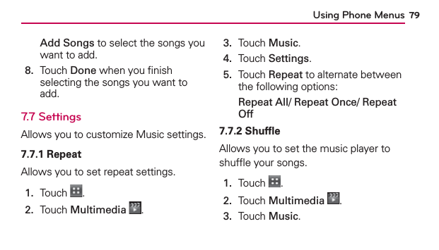 Using Phone Menus 79Add Songs to select the songs you want to add. 8.   Touch Done when you ﬁnish selecting the songs you want to add.7.7 SettingsAllows you to customize Music settings.7.7.1 RepeatAllows you to set repeat settings.1.  Touch  .2.  Touch Multimedia .3.  Touch Music.4.  Touch Settings.5.   Touch Repeat to alternate between the following options:Repeat All/ Repeat Once/ Repeat Off7.7.2 ShufﬂeAllows you to set the music player to shufﬂe your songs.1.  Touch  .2.  Touch Multimedia .3.  Touch Music.