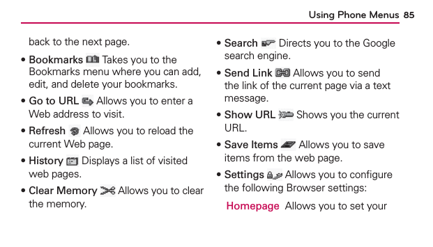 Using Phone Menus 85back to the next page.฀Bookmarks  Takes you to the Bookmarks menu where you can add, edit, and delete your bookmarks.฀Go to URL  Allows you to enter a Web address to visit.฀Refresh  Allows you to reload the current Web page.฀History  Displays a list of visited web pages.฀Clear Memory  Allows you to clear the memory.฀Search  Directs you to the Google search engine.฀Send Link  Allows you to send the link of the current page via a text message.฀Show URL  Shows you the current URL.฀Save Items  Allows you to save items from the web page.฀Settings  Allows you to conﬁgure the following Browser settings:  Homepage  Allows you to set your 