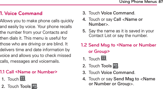Using Phone Menus 871. Voice CommandAllows you to make phone calls quickly and easily by voice. Your phone recalls the number from your Contacts and then dials it. This menu is useful for those who are driving or are blind. It delivers time and date information by voice and allows you to check missed calls, messages and voicemails.1.1 Call &lt;Name or Number&gt;1.  Touch  .2.  Touch Tools .3.  Touch Voice Command.4.   Touch or say Call &lt;Name or Number&gt;.5.   Say the name as it is saved in your Contact List or say the number.1.2   Send Msg to &lt;Name or Number or Group&gt;1.  Touch  .2.  Touch Tools .3.  Touch Voice Command.4.   Touch or say Send Msg to &lt;Name or Number or Group&gt;.