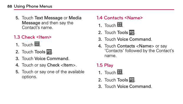 Using Phone Menus885.   Touch Text Message or Media Message and then say the Contact’s name.1.3 Check &lt;Item&gt;1.  Touch  .2.  Touch Tools .3.  Touch Voice Command.4.  Touch or say Check &lt;Item&gt;.5.   Touch or say one of the available options. 1.4 Contacts &lt;Name&gt;1.  Touch  .2.  Touch Tools .3.  Touch Voice Command.4.   Touch Contacts &lt;Name&gt; or say ‘Contacts’ followed by the Contact’s name.1.5 Play1.  Touch  .2.  Touch Tools .3.  Touch Voice Command.