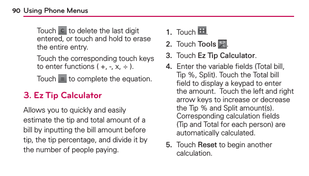 Using Phone Menus90Touch   to delete the last digit entered, or touch and hold to erase the entire entry.Touch the corresponding touch keys to enter functions ( +, -, x, ÷ ).Touch   to complete the equation.3. Ez Tip CalculatorAllows you to quickly and easily estimate the tip and total amount of a bill by inputting the bill amount before tip, the tip percentage, and divide it by the number of people paying.1.  Touch  .2.  Touch Tools .3.  Touch Ez Tip Calculator.4.   Enter the variable ﬁelds (Total bill, Tip %, Split). Touch the Total bill ﬁeld to display a keypad to enter the amount.  Touch the left and right arrow keys to increase or decrease the Tip % and Split amount(s). Corresponding calculation ﬁelds (Tip and Total for each person) are automatically calculated.5.   Touch Reset to begin another calculation.