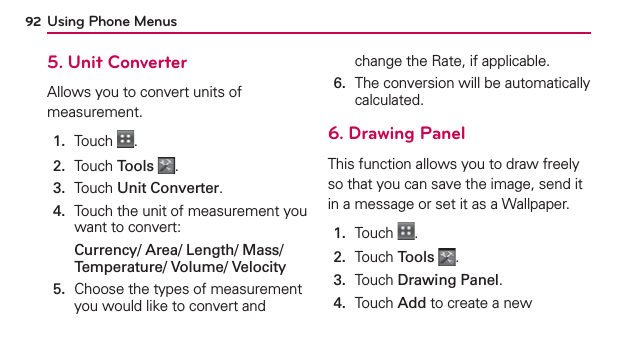 Using Phone Menus925. Unit ConverterAllows you to convert units of measurement.1.  Touch  .2.  Touch Tools .3.  Touch Unit Converter.4.   Touch the unit of measurement you want to convert:Currency/ Area/ Length/ Mass/ Temperature/ Volume/ Velocity5.   Choose the types of measurement you would like to convert and change the Rate, if applicable.6.   The conversion will be automatically calculated.6. Drawing PanelThis function allows you to draw freely so that you can save the image, send it in a message or set it as a Wallpaper.1.  Touch  .2.  Touch Tools .3.  Touch Drawing Panel.4.   Touch Add to create a new 