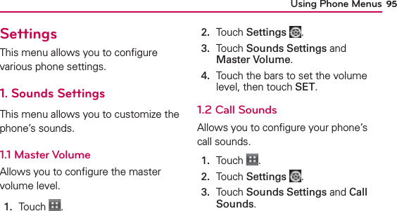 Using Phone Menus 95SettingsThis menu allows you to conﬁgure various phone settings. 1. Sounds SettingsThis menu allows you to customize the phone’s sounds.1.1 Master VolumeAllows you to conﬁgure the master volume level.1.  Touch  .2.  Touch Settings .3.   Touch Sounds Settings and Master Volume.4.   Touch the bars to set the volume level, then touch SET.1.2 Call SoundsAllows you to conﬁgure your phone’s call sounds.1.  Touch  .2.  Touch Settings .3.   Touch Sounds Settings and Call Sounds.