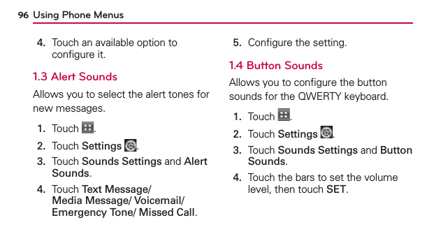 Using Phone Menus964.   Touch an available option to conﬁgure it.1.3 Alert SoundsAllows you to select the alert tones for new messages.1.  Touch  .2.  Touch Settings .3.   Touch Sounds Settings and Alert Sounds.4.   Touch Text Message/ Media Message/ Voicemail/ Emergency Tone/ Missed Call.5.  Conﬁgure the setting.1.4 Button SoundsAllows you to conﬁgure the button sounds for the QWERTY keyboard.1.  Touch  .2.  Touch Settings .3.   Touch Sounds Settings and Button Sounds.4.   Touch the bars to set the volume level, then touch SET.