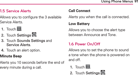 Using Phone Menus 971.5 Service AlertsAllows you to conﬁgure the 3 available Service Alerts.1.  Touch  .2.  Touch Settings .3.   Touch Sounds Settings and Service Alerts.4.  Touch an alert option.Minute BeepAlerts you 10 seconds before the end of every minute during a call.Call ConnectAlerts you when the call is connected.Low BatteryAllows you to choose the alert type between Announce and Tone.1.6 Power On/OffAllows you to set the phone to sound a tone when the phone is powered on and off.1.  Touch  .2.  Touch Settings .