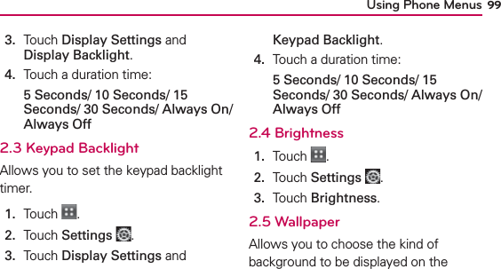 Using Phone Menus 993.   Touch Display Settings and Display Backlight.4.  Touch a duration time: 5 Seconds/ 10 Seconds/ 15 Seconds/ 30 Seconds/ Always On/ Always Off2.3 Keypad Backlight Allows you to set the keypad backlight timer.1.  Touch  .2.  Touch Settings .3.   Touch Display Settings and Keypad Backlight.4.  Touch a duration time:5 Seconds/ 10 Seconds/ 15 Seconds/ 30 Seconds/ Always On/ Always Off2.4 Brightness1.  Touch  .2.  Touch Settings .3.   Touch Brightness.2.5 WallpaperAllows you to choose the kind of background to be displayed on the 