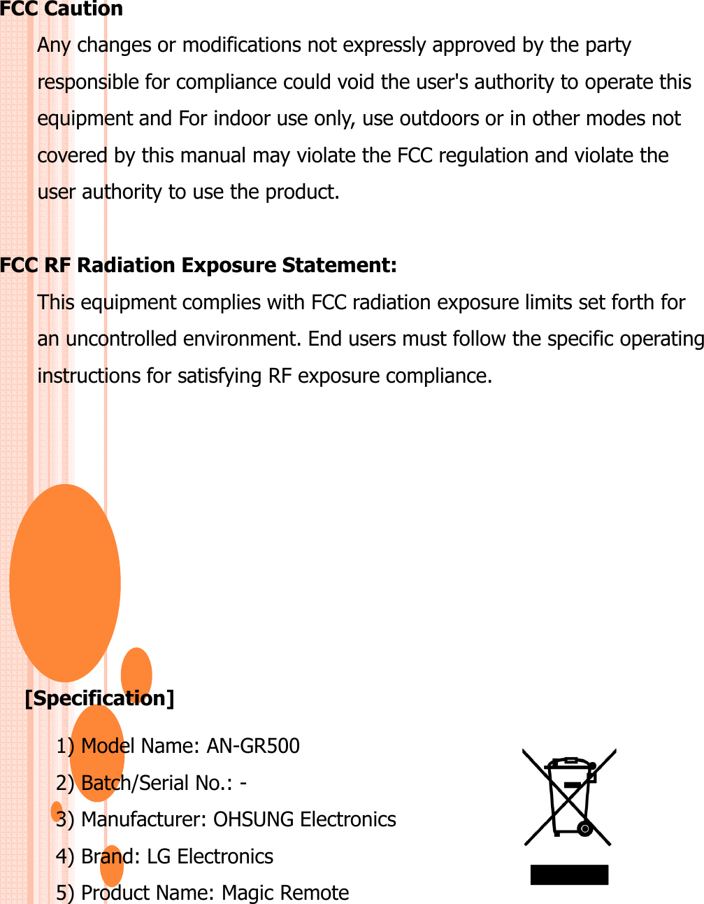 FCC CautionAny changes or modifications not expressly approved by the party responsible for compliance could void the user&apos;s authority to operate thisequipment and For indoor use only, use outdoors or in other modes notcovered by this manual may violate the FCC regulation and violate theuser authority to use the product.FCC RF Radiation Exposure Statement:This equipment complies with FCC radiation exposure limits set forth foran uncontrolled environment. End users must follow the specific operatinginstructions for satisfying RF exposure compliance.[Specification]1) Model Name: AN-GR5002) Batch/Serial No.: -3) Manufacturer: OHSUNG Electronics4) Brand: LG Electronics5) Product Name: Magic Remote
