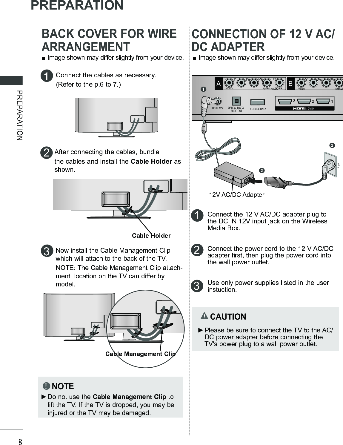 8PREPARATIONPREPARATION■ Image shown may differ slightly from your device.3Now install the Cable Management Clip which will attach to the back of the TV.NOTE: The Cable Management Clip attach-ment  location on the TV can differ by model.NOTE ►Do not use the Cable Management Clip to lift the TV. If the TV is dropped, you may be injured or the TV may be damaged.Connect the cables as necessary.(Refer to the p.6 to 7.)1After connecting the cables, bundlethe cables and install the Cable Holder as shown.2Cable HolderCable Management ClipARL(MONO)AUDIOVIDEOB12SERVICE ONLY3RGB IN (PC)AUDIO INRGB/DVISERVICE ONLYIR BLASTERABCOMPONENT / AV IN 1COMPONENT / AV IN 2RL(MONO)AUDIOVIDEOOPTICAL DIGITALAUDIO OUTDC IN 12VLRLR  / DVI IN12123Connect the 12 V AC/DC adapter plug to the DC IN 12V input jack on the Wireless Media Box. Connect the power cord to the 12 V AC/DC adapter first, then plug the power cord into the wall power outlet.Use only power supplies listed in the user instuction.  CAUTION ►Please be sure to connect the TV to the AC/DC power adapter before connecting the TV&apos;s power plug to a wall power outlet.■ Image shown may differ slightly from your device.312V AC/DC AdapterBACK COVER FOR WIRE ARRANGEMENTCONNECTION OF 12 V AC/DC ADAPTER
