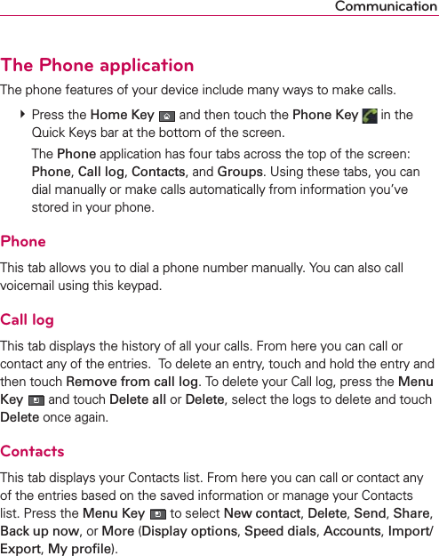 CommunicationThe Phone applicationThe phone features of your device include many ways to make calls. # Press the Home Key  and then touch the Phone Key  in the Quick Keys bar at the bottom of the screen.   The Phone application has four tabs across the top of the screen: Phone, Call log, Contacts, and Groups. Using these tabs, you can dial manually or make calls automatically from information you’ve stored in your phone. PhoneThis tab allows you to dial a phone number manually. You can also call voicemail using this keypad.Call logThis tab displays the history of all your calls. From here you can call or contact any of the entries.  To delete an entry, touch and hold the entry and then touch Remove from call log. To delete your Call log, press the Menu Key  and touch Delete all or Delete, select the logs to delete and touch Delete once again.ContactsThis tab displays your Contacts list. From here you can call or contact any of the entries based on the saved information or manage your Contacts list. Press the Menu Key  to select New contact, Delete, Send, Share, Back up now, or More (Display options, Speed dials, Accounts, Import/Export, My proﬁle).