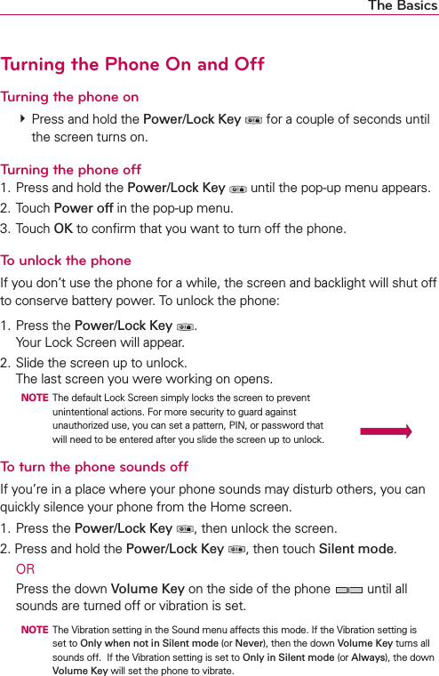 The BasicsTurning the Phone On and OffTurning the phone on㻌# Press and hold the Power/Lock Key  for a couple of seconds until the screen turns on.Turning the phone off1. Press and hold the Power/Lock Key  until the pop-up menu appears.2. Touch Power off in the pop-up menu.3. Touch OK to conﬁrm that you want to turn off the phone.To unlock the phoneIf you don’t use the phone for a while, the screen and backlight will shut off to conserve battery power. To unlock the phone:1. Press the Power/Lock Key . Your Lock Screen will appear.2. Slide the screen up to unlock. The last screen you were working on opens.  NOTE  The default Lock Screen simply locks the screen to prevent unintentional actions. For more security to guard against unauthorized use, you can set a pattern, PIN, or password that will need to be entered after you slide the screen up to unlock.To turn the phone sounds offIf you’re in a place where your phone sounds may disturb others, you can quickly silence your phone from the Home screen.1. Press the Power/Lock Key , then unlock the screen.2. Press and hold the Power/Lock Key , then touch Silent mode. OR  Press the down Volume Key on the side of the phone   until all sounds are turned off or vibration is set.  NOTE  The Vibration setting in the Sound menu affects this mode. If the Vibration setting is set to Only when not in Silent mode (or Never), then the down Volume Key turns all sounds off.  If the Vibration setting is set to Only in Silent mode (or Always), the down Volume Key will set the phone to vibrate.