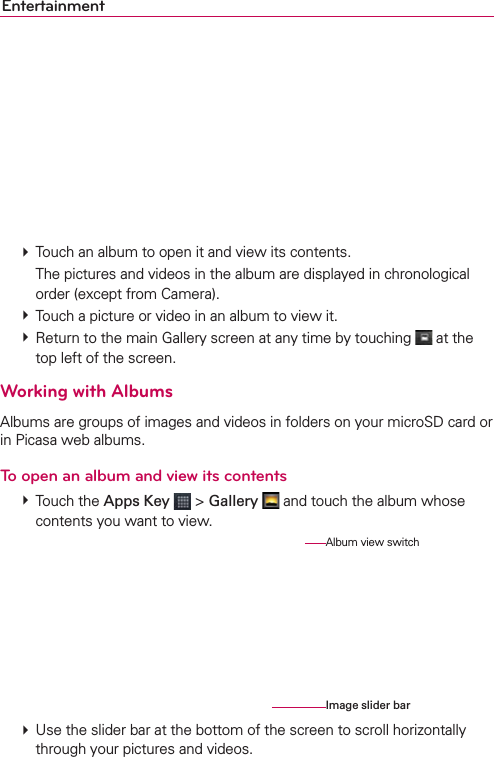Entertainment # Touch an album to open it and view its contents.    The pictures and videos in the album are displayed in chronological order (except from Camera). # Touch a picture or video in an album to view it. # Return to the main Gallery screen at any time by touching   at the top left of the screen.Working with AlbumsAlbums are groups of images and videos in folders on your microSD card or in Picasa web albums.To open an album and view its contents # Touch the Apps Key  &gt; Gallery  and touch the album whose contents you want to view. # Use the slider bar at the bottom of the screen to scroll horizontally through your pictures and videos.Album view switchImage slider bar