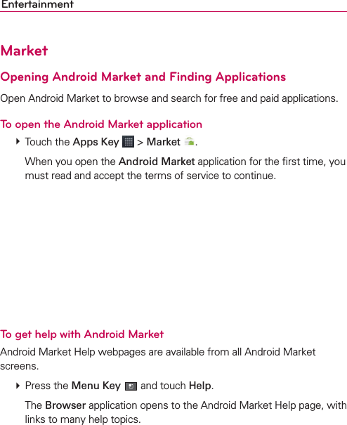 EntertainmentMarketOpening Android Market and Finding ApplicationsOpen Android Market to browse and search for free and paid applications.To open the Android Market application # Touch the Apps Key  &gt; Market  .    When you open the Android Market application for the ﬁrst time, you must read and accept the terms of service to continue.To get help with Android MarketAndroid Market Help webpages are available from all Android Market screens. # Press the Menu Key  and touch Help.  The Browser application opens to the Android Market Help page, with links to many help topics. 
