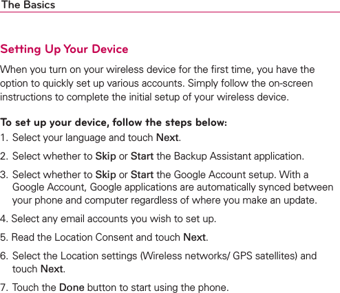 The BasicsSetting Up Your DeviceWhen you turn on your wireless device for the ﬁrst time, you have the option to quickly set up various accounts. Simply follow the on-screen instructions to complete the initial setup of your wireless device.To set up your device, follow the steps below:1. Select your language and touch Next.2. Select whether to Skip or Start the Backup Assistant application.3. Select whether to Skip or Start the Google Account setup. With a Google Account, Google applications are automatically synced between your phone and computer regardless of where you make an update. 4. Select any email accounts you wish to set up.5. Read the Location Consent and touch Next.6. Select the Location settings (Wireless networks/ GPS satellites) and touch Next.7. Touch the Done button to start using the phone.