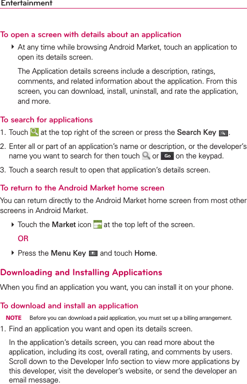 EntertainmentTo open a screen with details about an application # At any time while browsing Android Market, touch an application to open its details screen.    The Application details screens include a description, ratings, comments, and related information about the application. From this screen, you can download, install, uninstall, and rate the application, and more.To search for applications1. Touch   at the top right of the screen or press the Search Key  .2. Enter all or part of an application’s name or description, or the developer’s name you want to search for then touch   or   on the keypad.3. Touch a search result to open that application’s details screen.To return to the Android Market home screenYou can return directly to the Android Market home screen from most other screens in Android Market. # Touch the Market icon   at the top left of the screen.  OR # Press the Menu Key  and touch Home.Downloading and Installing ApplicationsWhen you ﬁnd an application you want, you can install it on your phone.To download and install an application NOTE  Before you can download a paid application, you must set up a billing arrangement.1. Find an application you want and open its details screen.  In the application’s details screen, you can read more about the application, including its cost, overall rating, and comments by users. Scroll down to the Developer Info section to view more applications by this developer, visit the developer’s website, or send the developer an email message.