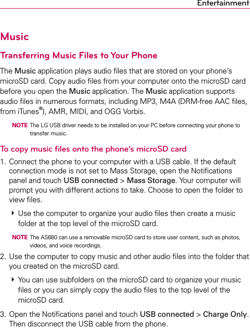 EntertainmentMusicTransferring Music Files to Your PhoneThe Music application plays audio ﬁles that are stored on your phone’s microSD card. Copy audio ﬁles from your computer onto the microSD card before you open the Music application. The Music application supports audio ﬁles in numerous formats, including MP3, M4A (DRM-free AAC ﬁles, from iTunes®), AMR, MIDI, and OGG Vorbis.  NOTE  The LG USB driver needs to be installed on your PC before connecting your phone to transfer music.To copy music ﬁles onto the phone’s microSD card1. Connect the phone to your computer with a USB cable. If the default connection mode is not set to Mass Storage, open the Notiﬁcations panel and touch USB connected &gt; Mass Storage. Your computer will prompt you with different actions to take. Choose to open the folder to view ﬁles. # Use the computer to organize your audio ﬁles then create a music folder at the top level of the microSD card.  NOTE  The AS680 can use a removable microSD card to store user content, such as photos, videos, and voice recordings. 2. Use the computer to copy music and other audio ﬁles into the folder that you created on the microSD card. # You can use subfolders on the microSD card to organize your music ﬁles or you can simply copy the audio ﬁles to the top level of the microSD card.3. Open the Notiﬁcations panel and touch USB connected &gt; Charge Only. Then disconnect the USB cable from the phone.