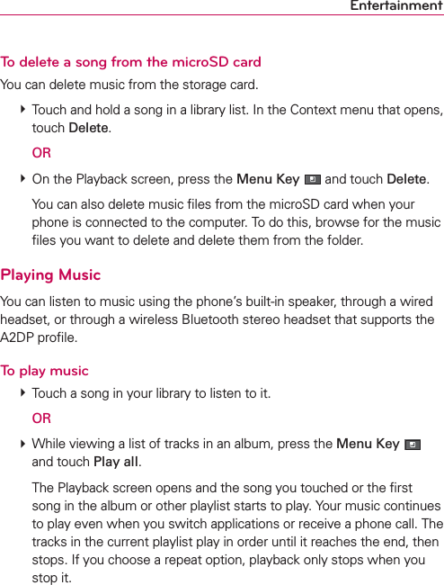 EntertainmentTo delete a song from the microSD cardYou can delete music from the storage card. # Touch and hold a song in a library list. In the Context menu that opens, touch Delete.  OR # On the Playback screen, press the Menu Key  and touch Delete.    You can also delete music ﬁles from the microSD card when your phone is connected to the computer. To do this, browse for the music ﬁles you want to delete and delete them from the folder.Playing MusicYou can listen to music using the phone’s built-in speaker, through a wired headset, or through a wireless Bluetooth stereo headset that supports the A2DP proﬁle. To play music # Touch a song in your library to listen to it.  OR # While viewing a list of tracks in an album, press the Menu Key  and touch Play all.    The Playback screen opens and the song you touched or the ﬁrst song in the album or other playlist starts to play. Your music continues to play even when you switch applications or receive a phone call. The tracks in the current playlist play in order until it reaches the end, then stops. If you choose a repeat option, playback only stops when you stop it.