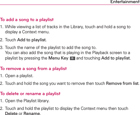 EntertainmentTo add a song to a playlist1. While viewing a list of tracks in the Library, touch and hold a song to display a Context menu.2. Touch Add to playlist.3. Touch the name of the playlist to add the song to. You can also add the song that is playing in the Playback screen to a playlist by pressing the Menu Key  and touching Add to playlist.To remove a song from a playlist1. Open a playlist.2.  Touch and hold the song you want to remove then touch Remove from list.To delete or rename a playlist1. Open the Playlist library.2. Touch and hold the playlist to display the Context menu then touch Delete or Rename.