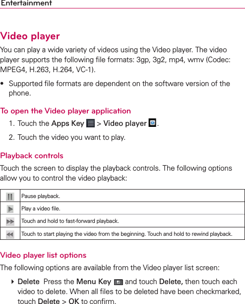EntertainmentVideo playerYou can play a wide variety of videos using the Video player. The video player supports the following ﬁle formats: 3gp, 3g2, mp4, wmv (Codec: MPEG4, H.263, H.264, VC-1).s 3UPPORTEDlLEFORMATSAREDEPENDENTONTHESOFTWAREVERSIONOFTHEphone.To open the Video player application 1. Touch the Apps Key  &gt; Video player  .  2.  Touch the video you want to play.Playback controlsTouch the screen to display the playback controls. The following options allow you to control the video playback:Pause playback.Play a video ﬁle.Touch and hold to fast-forward playback.Touch to start playing the video from the beginning. Touch and hold to rewind playback.Video player list optionsThe following options are available from the Video player list screen: # Delete  Press the Menu Key  and touch Delete, then touch each video to delete. When all ﬁles to be deleted have been checkmarked, touch Delete &gt; OK to conﬁrm. 