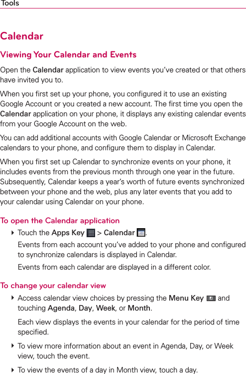 ToolsCalendarViewing Your Calendar and EventsOpen the Calendar application to view events you’ve created or that others have invited you to.When you ﬁrst set up your phone, you conﬁgured it to use an existing Google Account or you created a new account. The ﬁrst time you open the Calendar application on your phone, it displays any existing calendar events from your Google Account on the web.You can add additional accounts with Google Calendar or Microsoft Exchange calendars to your phone, and conﬁgure them to display in Calendar.When you ﬁrst set up Calendar to synchronize events on your phone, it includes events from the previous month through one year in the future. Subsequently, Calendar keeps a year’s worth of future events synchronized between your phone and the web, plus any later events that you add to your calendar using Calendar on your phone.To open the Calendar application # Touch the Apps Key  &gt; Calendar  .    Events from each account you’ve added to your phone and conﬁgured to synchronize calendars is displayed in Calendar.    Events from each calendar are displayed in a different color.To change your calendar view # Access calendar view choices by pressing the Menu Key   and touching Agenda, Day, Week, or Month.    Each view displays the events in your calendar for the period of time speciﬁed. # To view more information about an event in Agenda, Day, or Week view, touch the event. # To view the events of a day in Month view, touch a day.