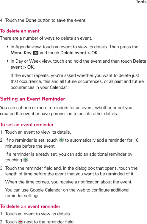 Tools4. Touch the Done button to save the event.To delete an eventThere are a number of ways to delete an event. # In Agenda view, touch an event to view its details. Then press the Menu Key  and touch Delete event &gt; OK. # In Day or Week view, touch and hold the event and then touch Delete event &gt; OK.    If the event repeats, you’re asked whether you want to delete just that occurrence, this and all future occurrences, or all past and future occurrences in your Calendar.Setting an Event ReminderYou can set one or more reminders for an event, whether or not you created the event or have permission to edit its other details.To set an event reminder1. Touch an event to view its details.2. If no reminder is set, touch   to automatically add a reminder for 10 minutes before the event.  If a reminder is already set, you can add an additional reminder by touching  .3. Touch the reminder ﬁeld and, in the dialog box that opens, touch the length of time before the event that you want to be reminded of it.  When the time comes, you receive a notiﬁcation about the event.  You can use Google Calendar on the web to conﬁgure additional reminder settings.To delete an event reminder1. Touch an event to view its details.2. Touch   next to the reminder ﬁeld.