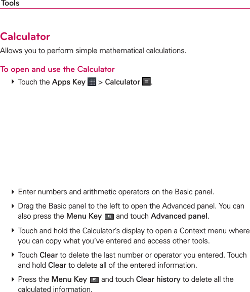 ToolsCalculatorAllows you to perform simple mathematical calculations.To open and use the Calculator # Touch the Apps Key  &gt; Calculator  .       # Enter numbers and arithmetic operators on the Basic panel. # Drag the Basic panel to the left to open the Advanced panel. You can also press the Menu Key  and touch Advanced panel. # Touch and hold the Calculator’s display to open a Context menu where you can copy what you’ve entered and access other tools. # Touch Clear to delete the last number or operator you entered. Touch and hold Clear to delete all of the entered information. # Press the Menu Key  and touch Clear history to delete all the calculated information.