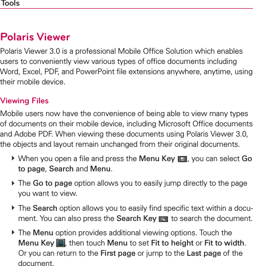 ToolsPolaris ViewerPolaris Viewer 3.0 is a professional Mobile Ofﬁce Solution which enables users to conveniently view various types of ofﬁce documents including Word, Excel, PDF, and PowerPoint ﬁle extensions anywhere, anytime, using their mobile device.Viewing FilesMobile users now have the convenience of being able to view many types of documents on their mobile device, including Microsoft Ofﬁce documents and Adobe PDF. When viewing these documents using Polaris Viewer 3.0, the objects and layout remain unchanged from their original documents. # When you open a ﬁle and press the Menu Key , you can select Go to page, Search and Menu. # The Go to page option allows you to easily jump directly to the page you want to view. # The Search option allows you to easily ﬁnd speciﬁc text within a docu-ment. You can also press the Search Key  to search the document. # The Menu option provides additional viewing options. Touch the Menu Key , then touch Menu to set Fit to height or Fit to width. Or you can return to the First page or jump to the Last page of the document.