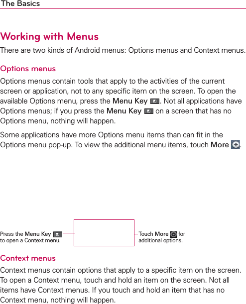 The BasicsWorking with MenusThere are two kinds of Android menus: Options menus and Context menus.Options menusOptions menus contain tools that apply to the activities of the current screen or application, not to any speciﬁc item on the screen. To open the available Options menu, press the Menu Key . Not all applications have Options menus; if you press the Menu Key  on a screen that has no Options menu, nothing will happen.Some applications have more Options menu items than can ﬁt in the Options menu pop-up. To view the additional menu items, touch More  .  Context menusContext menus contain options that apply to a speciﬁc item on the screen. To open a Context menu, touch and hold an item on the screen. Not all items have Context menus. If you touch and hold an item that has no Context menu, nothing will happen.Press the Menu Key   to open a Context menu.Touch More  for additional options.