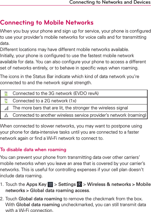 Connecting to Mobile NetworksWhen you buy your phone and sign up for service, your phone is conﬁgured to use your provider’s mobile networks for voice calls and for transmitting data. Different locations may have different mobile networks available.  Initially, your phone is conﬁgured to use the fastest mobile network available for data. You can also conﬁgure your phone to access a different set of networks entirely, or to behave in speciﬁc ways when roaming.The icons in the Status Bar indicate which kind of data network you’re connected to and the network signal strength.Connected to the 3G network (EVDO revA)Connected to a 2G network (1x)The more bars that are lit, the stronger the wireless signalConnected to another wireless service provider’s network (roaming)When connected to slower networks, you may want to postpone using your phone for data-intensive tasks until you are connected to a faster network again or ﬁnd a Wi-Fi network to connect to.To disable data when roamingYou can prevent your phone from transmitting data over other carriers’ mobile networks when you leave an area that is covered by your carrier’s networks. This is useful for controlling expenses if your cell plan doesn’t include data roaming.1. Touch the Apps Key  &gt; Settings  &gt; Wireless &amp; networks &gt; Mobile networks &gt; Global data roaming access.2. Touch Global data roaming to remove the checkmark from the box. With Global data roaming uncheckmarked, you can still transmit data with a Wi-Fi connection.Connecting to Networks and Devices