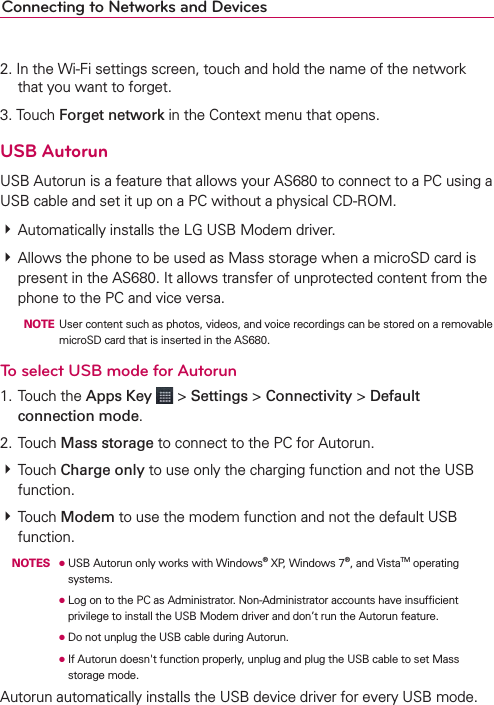 Connecting to Networks and Devices2. In the Wi-Fi settings screen, touch and hold the name of the network that you want to forget.3. Touch Forget network in the Context menu that opens.USB AutorunUSB Autorun is a feature that allows your AS680 to connect to a PC using a USB cable and set it up on a PC without a physical CD-ROM.# Automatically installs the LG USB Modem driver.# Allows the phone to be used as Mass storage when a microSD card is present in the AS680. It allows transfer of unprotected content from the phone to the PC and vice versa.  NOTE  User content such as photos, videos, and voice recordings can be stored on a removable microSD card that is inserted in the AS680.To select USB mode for Autorun1. Touch the Apps Key  &gt; Settings &gt; Connectivity &gt; Default connection mode.2. Touch Mass storage to connect to the PC for Autorun.# Touch Charge only to use only the charging function and not the USB function. # Touch Modem to use the modem function and not the default USB function. NOTES ●  USB Autorun only works with Windows® XP, Windows 7®, and VistaTM operating systems.       ●  Log on to the PC as Administrator. Non-Administrator accounts have insufﬁcient privilege to install the USB Modem driver and don’t run the Autorun feature.      ●  Do not unplug the USB cable during Autorun.      ●  If Autorun doesn&apos;t function properly, unplug and plug the USB cable to set Mass storage mode.Autorun automatically installs the USB device driver for every USB mode.