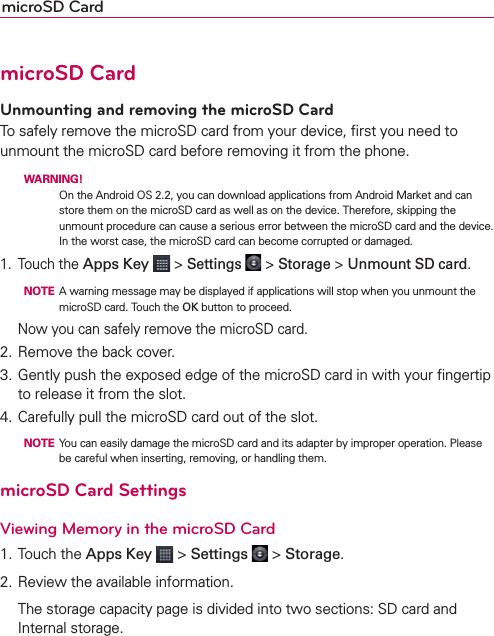 microSD CardmicroSD CardUnmounting and removing the microSD CardTo safely remove the microSD card from your device, ﬁrst you need to unmount the microSD card before removing it from the phone.  WARNING!  On the Android OS 2.2, you can download applications from Android Market and can store them on the microSD card as well as on the device. Therefore, skipping the unmount procedure can cause a serious error between the microSD card and the device. In the worst case, the microSD card can become corrupted or damaged. 1. Touch the Apps Key  &gt; Settings  &gt; Storage &gt; Unmount SD card.  NOTE  A warning message may be displayed if applications will stop when you unmount the microSD card. Touch the OK button to proceed.  Now you can safely remove the microSD card.2. Remove the back cover.3. Gently push the exposed edge of the microSD card in with your ﬁngertip to release it from the slot.4. Carefully pull the microSD card out of the slot.  NOTE  You can easily damage the microSD card and its adapter by improper operation. Please be careful when inserting, removing, or handling them.microSD Card SettingsViewing Memory in the microSD Card1. Touch the Apps Key  &gt; Settings  &gt; Storage.2. Review the available information.  The storage capacity page is divided into two sections: SD card and Internal storage.